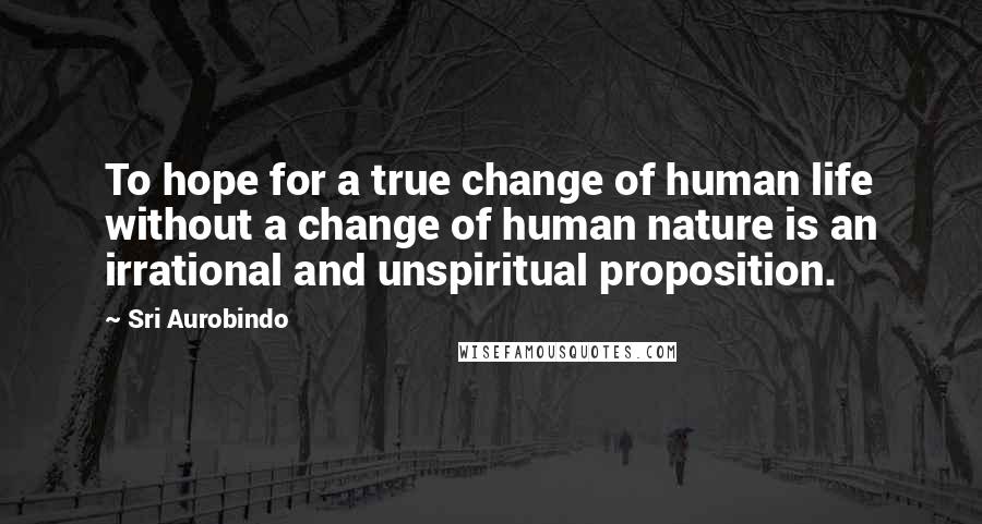 Sri Aurobindo Quotes: To hope for a true change of human life without a change of human nature is an irrational and unspiritual proposition.