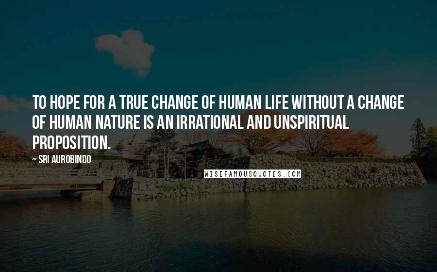 Sri Aurobindo Quotes: To hope for a true change of human life without a change of human nature is an irrational and unspiritual proposition.
