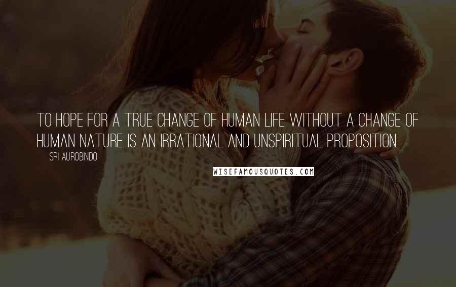 Sri Aurobindo Quotes: To hope for a true change of human life without a change of human nature is an irrational and unspiritual proposition.