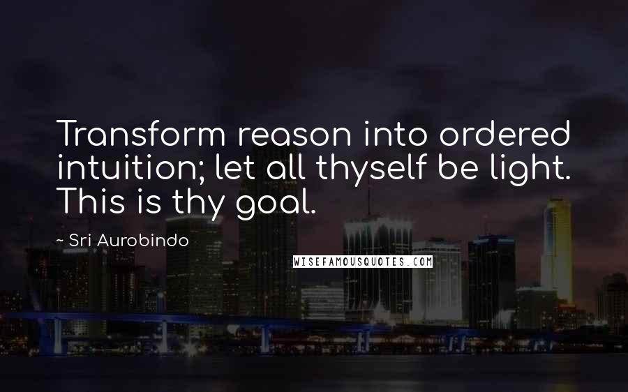 Sri Aurobindo Quotes: Transform reason into ordered intuition; let all thyself be light. This is thy goal.