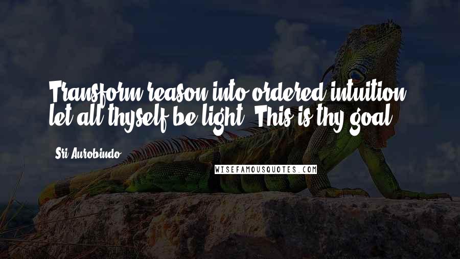 Sri Aurobindo Quotes: Transform reason into ordered intuition; let all thyself be light. This is thy goal.