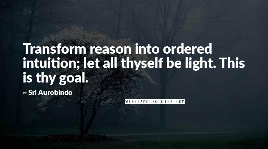 Sri Aurobindo Quotes: Transform reason into ordered intuition; let all thyself be light. This is thy goal.