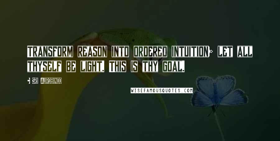 Sri Aurobindo Quotes: Transform reason into ordered intuition; let all thyself be light. This is thy goal.