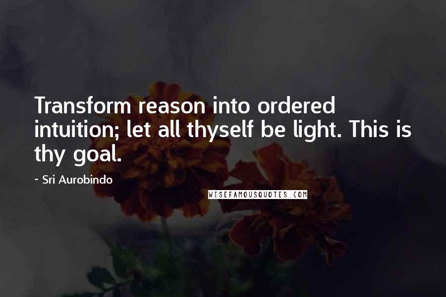 Sri Aurobindo Quotes: Transform reason into ordered intuition; let all thyself be light. This is thy goal.