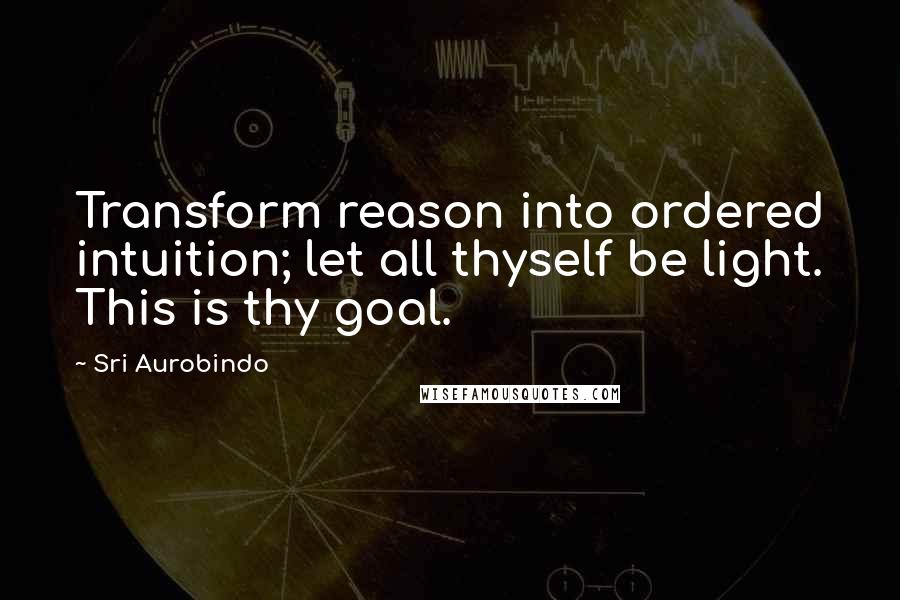 Sri Aurobindo Quotes: Transform reason into ordered intuition; let all thyself be light. This is thy goal.