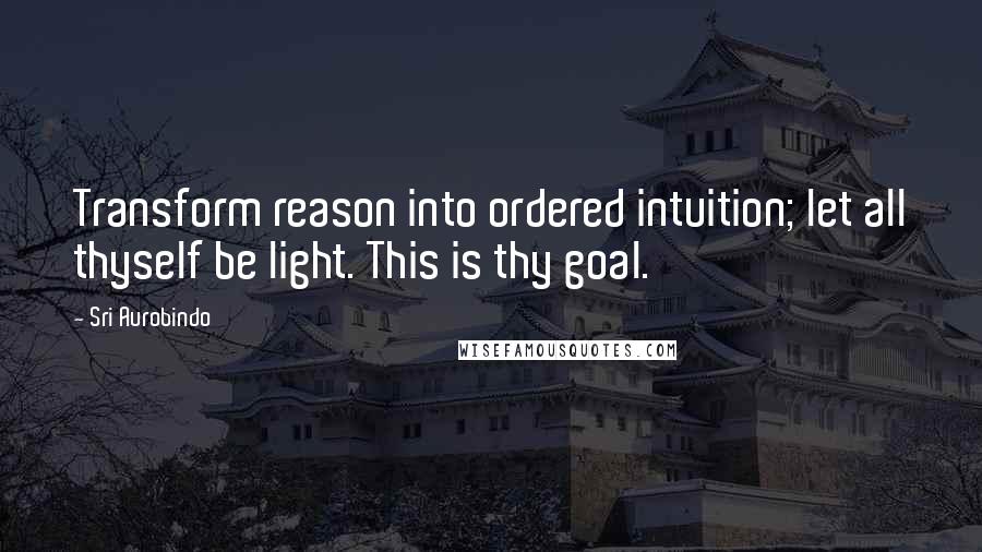 Sri Aurobindo Quotes: Transform reason into ordered intuition; let all thyself be light. This is thy goal.