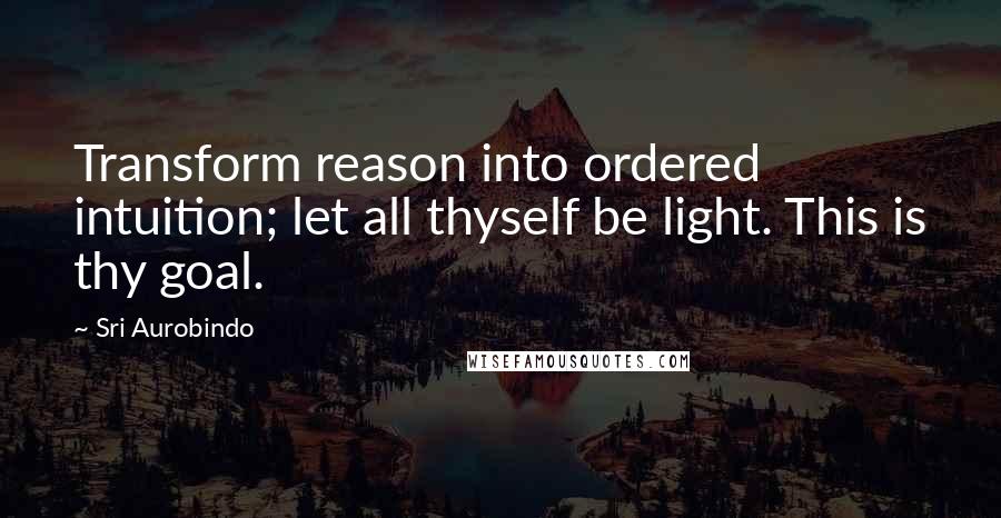 Sri Aurobindo Quotes: Transform reason into ordered intuition; let all thyself be light. This is thy goal.