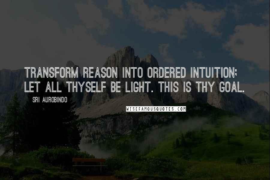 Sri Aurobindo Quotes: Transform reason into ordered intuition; let all thyself be light. This is thy goal.