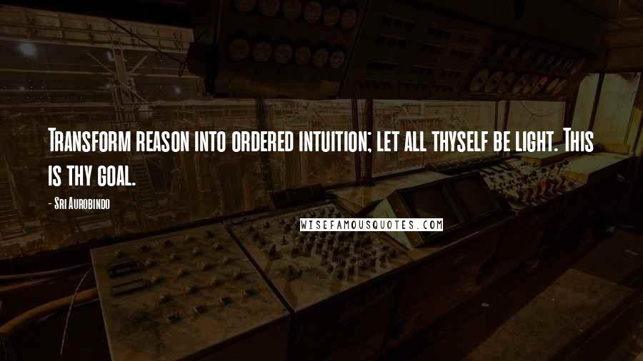 Sri Aurobindo Quotes: Transform reason into ordered intuition; let all thyself be light. This is thy goal.