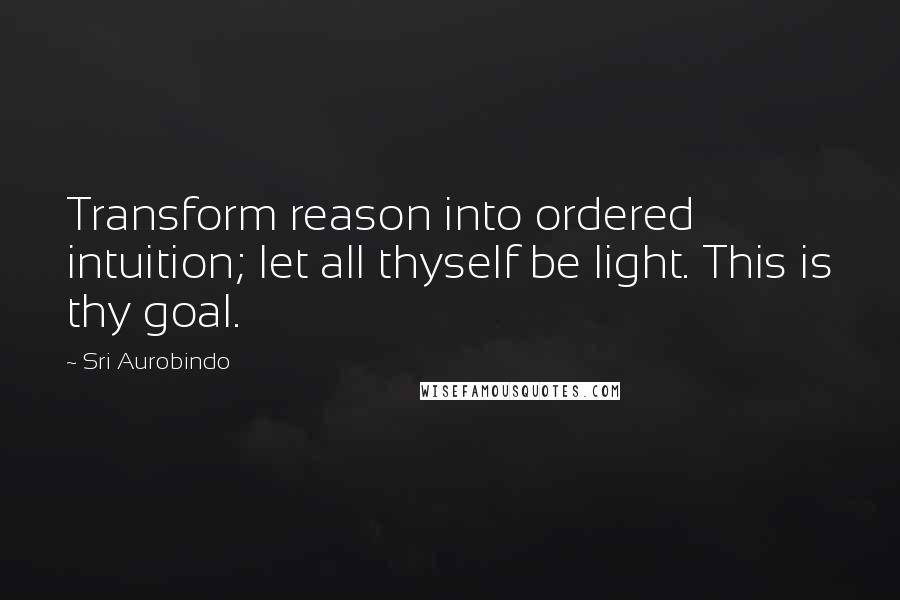 Sri Aurobindo Quotes: Transform reason into ordered intuition; let all thyself be light. This is thy goal.