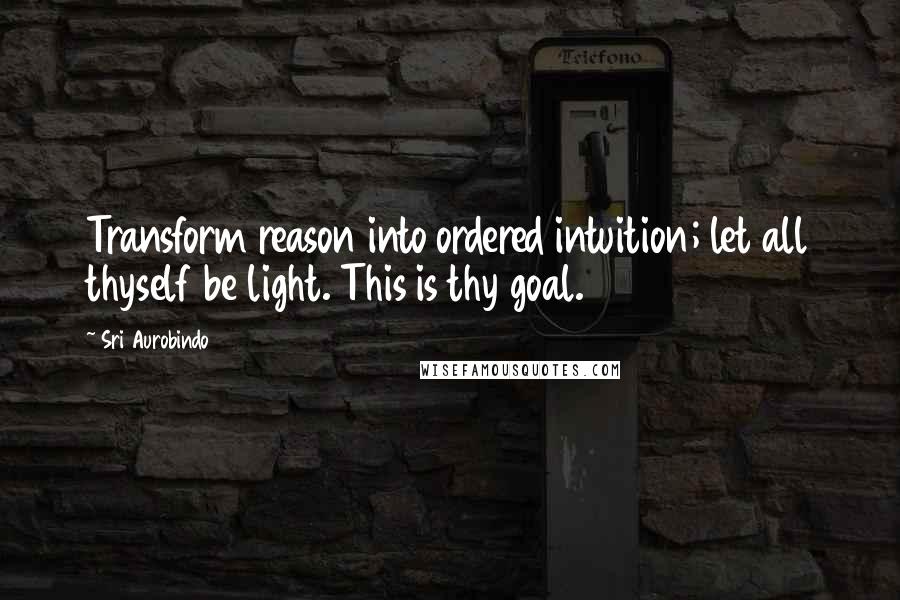 Sri Aurobindo Quotes: Transform reason into ordered intuition; let all thyself be light. This is thy goal.