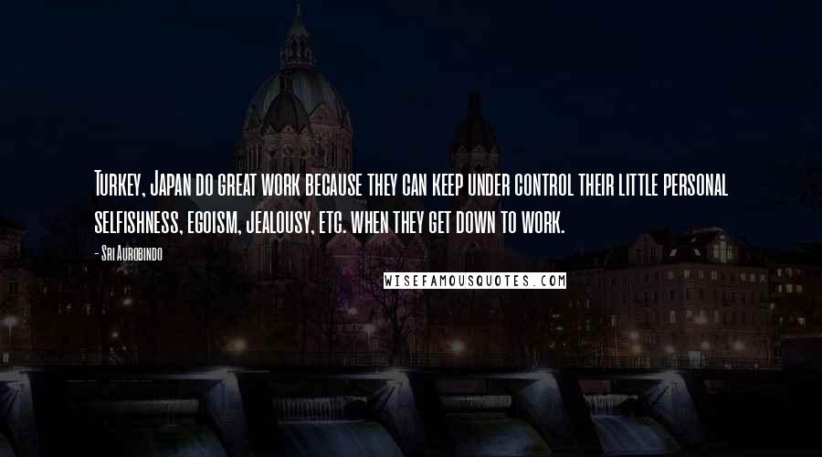 Sri Aurobindo Quotes: Turkey, Japan do great work because they can keep under control their little personal selfishness, egoism, jealousy, etc. when they get down to work.