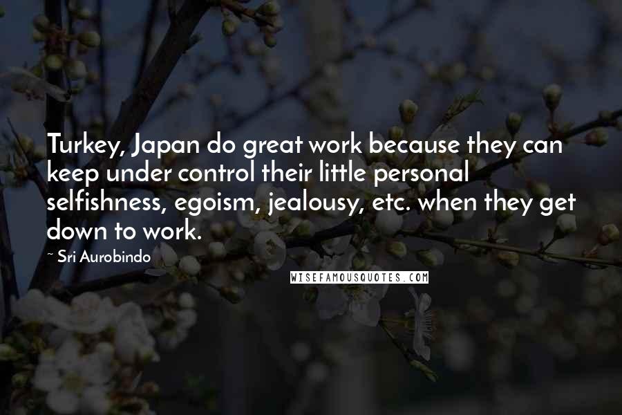 Sri Aurobindo Quotes: Turkey, Japan do great work because they can keep under control their little personal selfishness, egoism, jealousy, etc. when they get down to work.