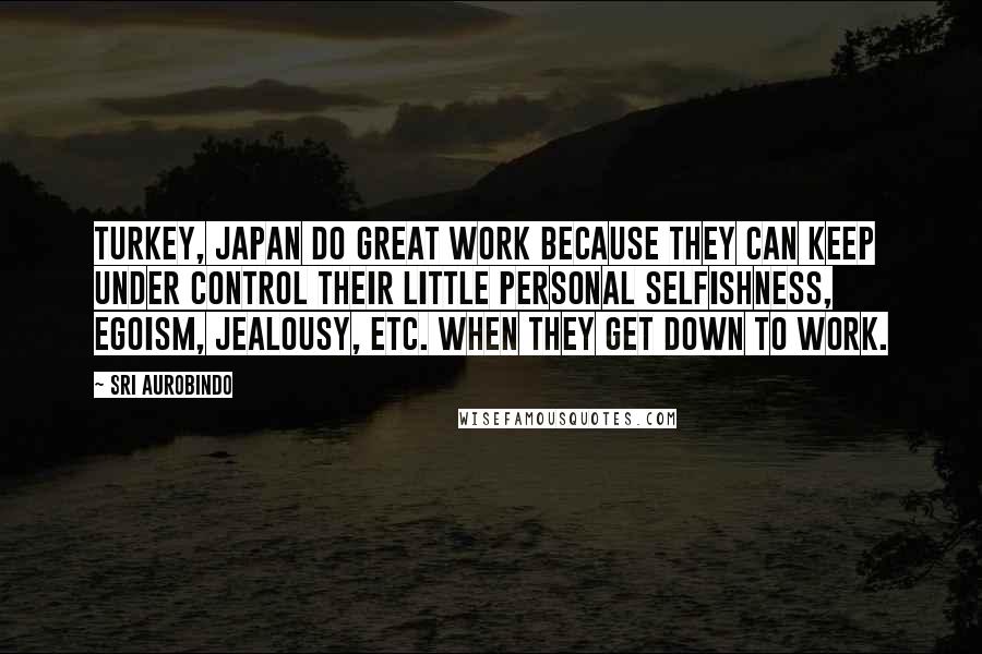 Sri Aurobindo Quotes: Turkey, Japan do great work because they can keep under control their little personal selfishness, egoism, jealousy, etc. when they get down to work.