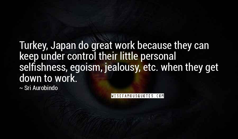Sri Aurobindo Quotes: Turkey, Japan do great work because they can keep under control their little personal selfishness, egoism, jealousy, etc. when they get down to work.