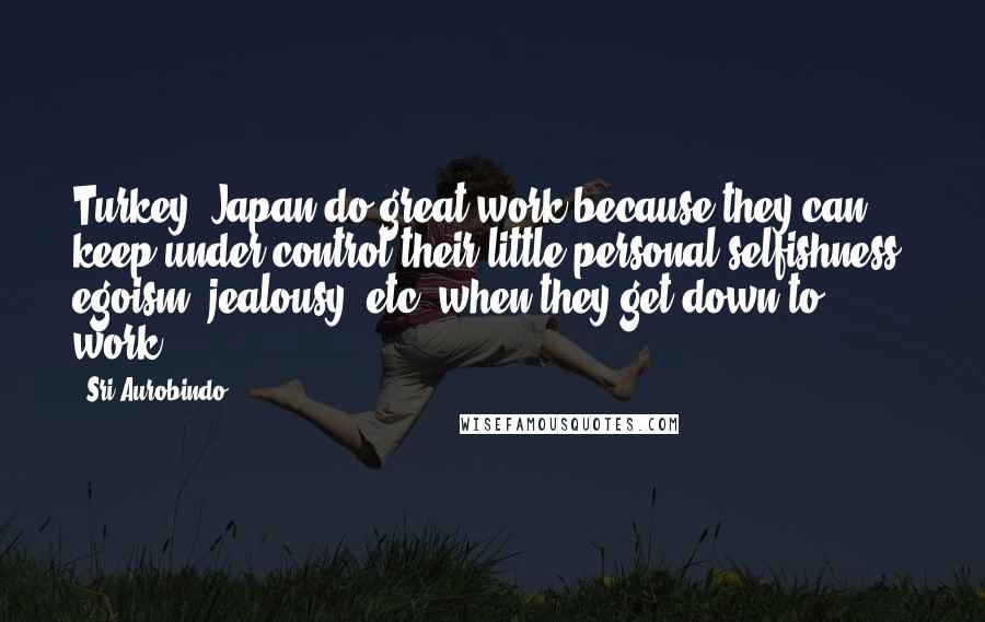 Sri Aurobindo Quotes: Turkey, Japan do great work because they can keep under control their little personal selfishness, egoism, jealousy, etc. when they get down to work.