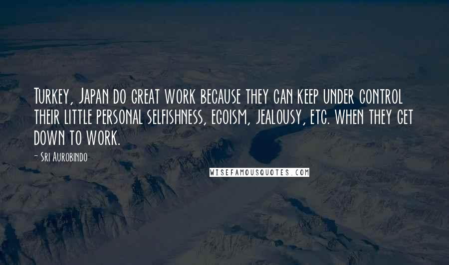 Sri Aurobindo Quotes: Turkey, Japan do great work because they can keep under control their little personal selfishness, egoism, jealousy, etc. when they get down to work.