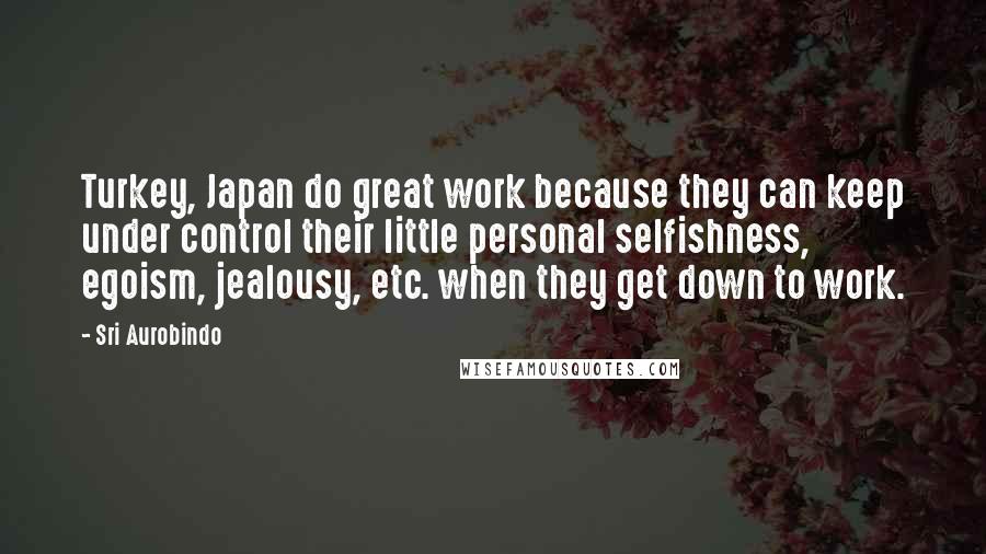 Sri Aurobindo Quotes: Turkey, Japan do great work because they can keep under control their little personal selfishness, egoism, jealousy, etc. when they get down to work.