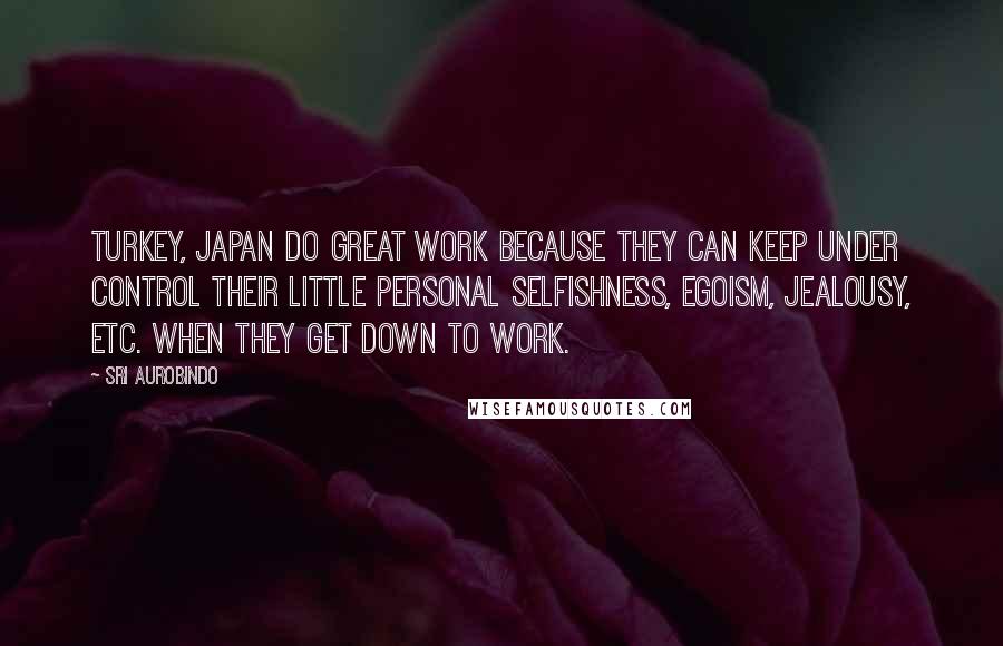 Sri Aurobindo Quotes: Turkey, Japan do great work because they can keep under control their little personal selfishness, egoism, jealousy, etc. when they get down to work.