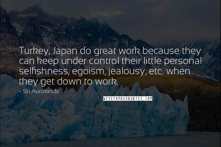 Sri Aurobindo Quotes: Turkey, Japan do great work because they can keep under control their little personal selfishness, egoism, jealousy, etc. when they get down to work.