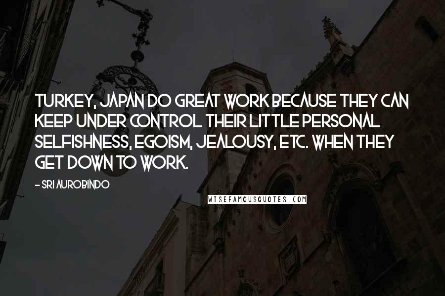 Sri Aurobindo Quotes: Turkey, Japan do great work because they can keep under control their little personal selfishness, egoism, jealousy, etc. when they get down to work.