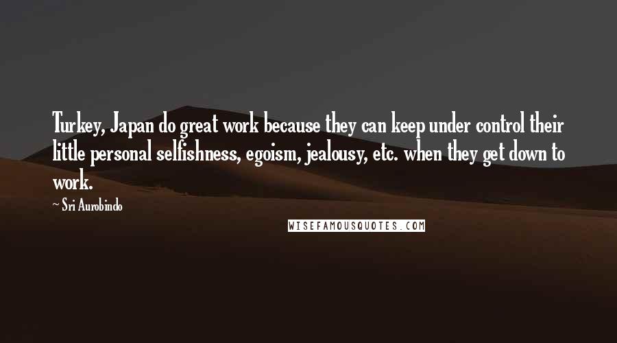 Sri Aurobindo Quotes: Turkey, Japan do great work because they can keep under control their little personal selfishness, egoism, jealousy, etc. when they get down to work.