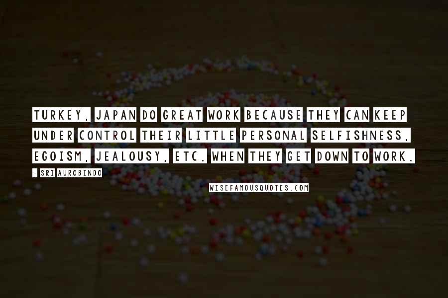 Sri Aurobindo Quotes: Turkey, Japan do great work because they can keep under control their little personal selfishness, egoism, jealousy, etc. when they get down to work.
