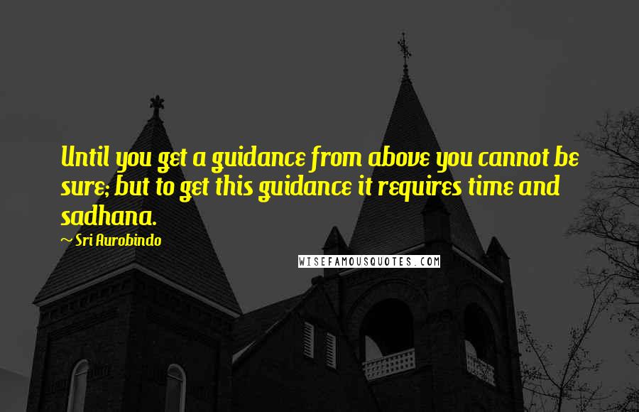 Sri Aurobindo Quotes: Until you get a guidance from above you cannot be sure; but to get this guidance it requires time and sadhana.