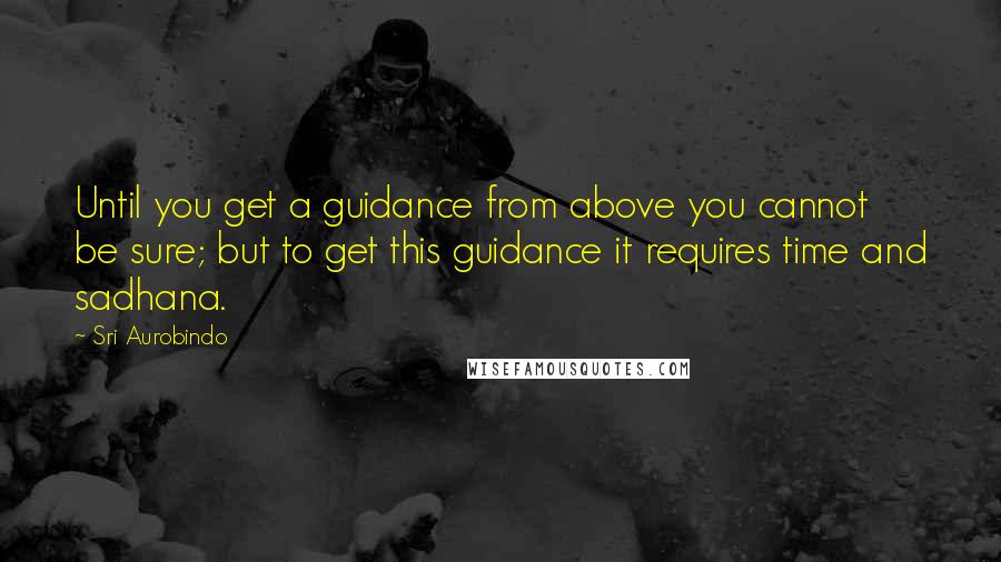 Sri Aurobindo Quotes: Until you get a guidance from above you cannot be sure; but to get this guidance it requires time and sadhana.
