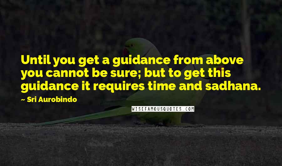 Sri Aurobindo Quotes: Until you get a guidance from above you cannot be sure; but to get this guidance it requires time and sadhana.