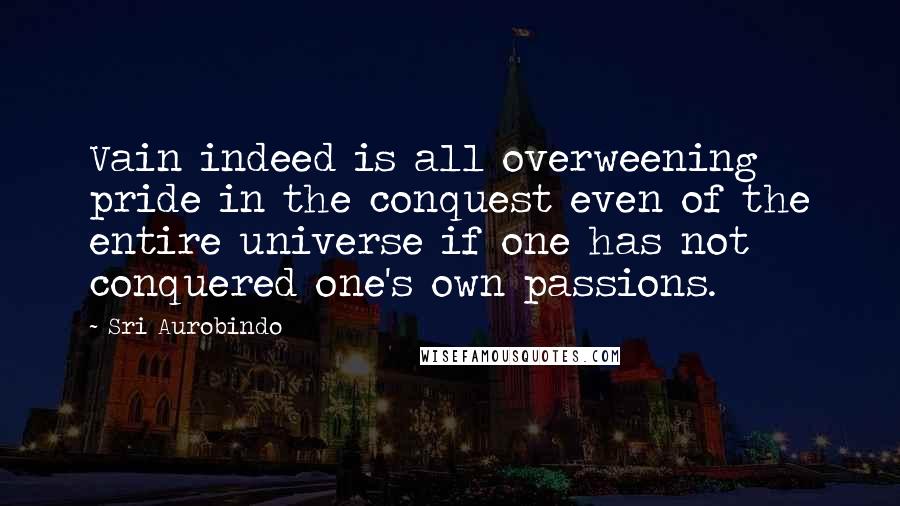 Sri Aurobindo Quotes: Vain indeed is all overweening pride in the conquest even of the entire universe if one has not conquered one's own passions.