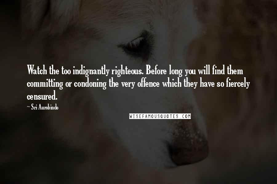 Sri Aurobindo Quotes: Watch the too indignantly righteous. Before long you will find them committing or condoning the very offence which they have so fiercely censured.