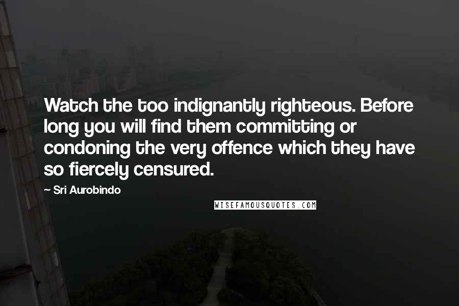 Sri Aurobindo Quotes: Watch the too indignantly righteous. Before long you will find them committing or condoning the very offence which they have so fiercely censured.
