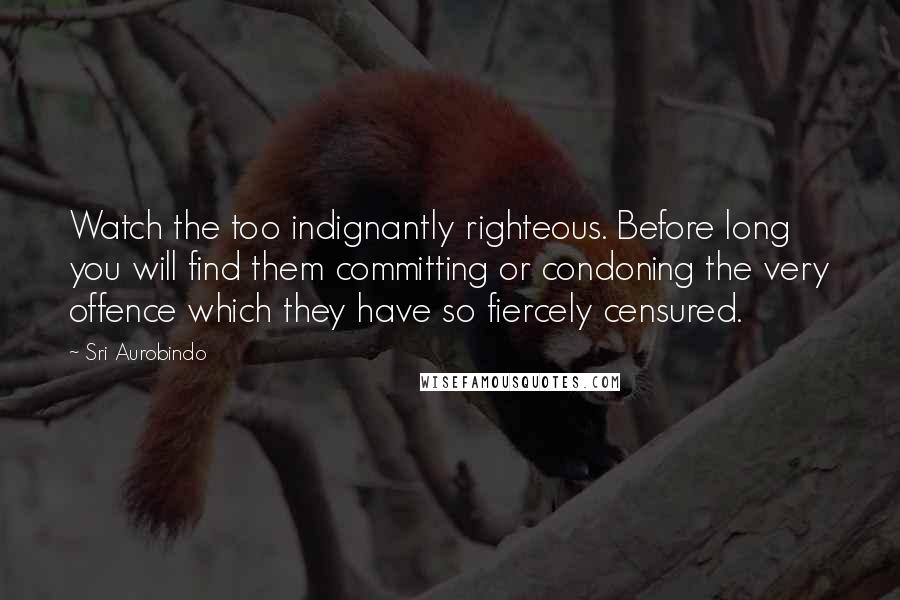 Sri Aurobindo Quotes: Watch the too indignantly righteous. Before long you will find them committing or condoning the very offence which they have so fiercely censured.