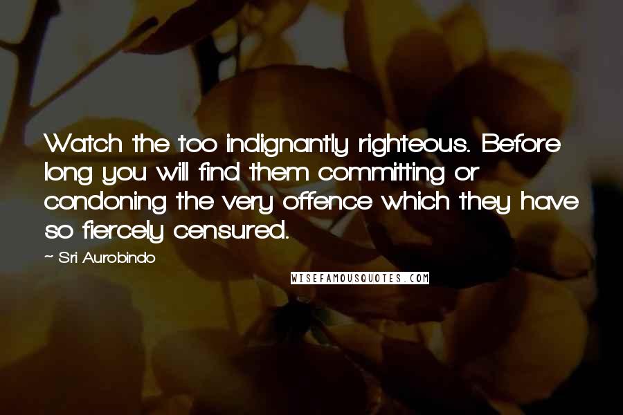 Sri Aurobindo Quotes: Watch the too indignantly righteous. Before long you will find them committing or condoning the very offence which they have so fiercely censured.