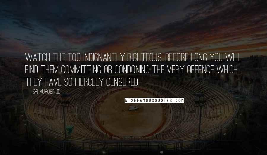 Sri Aurobindo Quotes: Watch the too indignantly righteous. Before long you will find them committing or condoning the very offence which they have so fiercely censured.