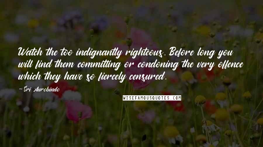 Sri Aurobindo Quotes: Watch the too indignantly righteous. Before long you will find them committing or condoning the very offence which they have so fiercely censured.