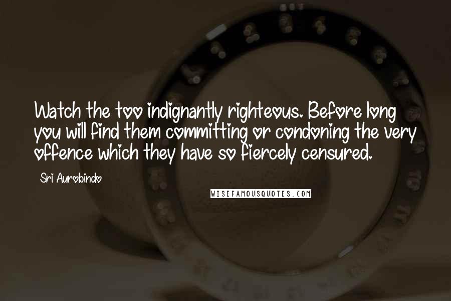 Sri Aurobindo Quotes: Watch the too indignantly righteous. Before long you will find them committing or condoning the very offence which they have so fiercely censured.