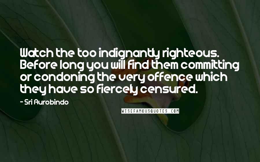 Sri Aurobindo Quotes: Watch the too indignantly righteous. Before long you will find them committing or condoning the very offence which they have so fiercely censured.