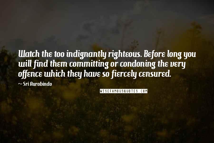 Sri Aurobindo Quotes: Watch the too indignantly righteous. Before long you will find them committing or condoning the very offence which they have so fiercely censured.