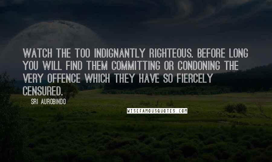 Sri Aurobindo Quotes: Watch the too indignantly righteous. Before long you will find them committing or condoning the very offence which they have so fiercely censured.