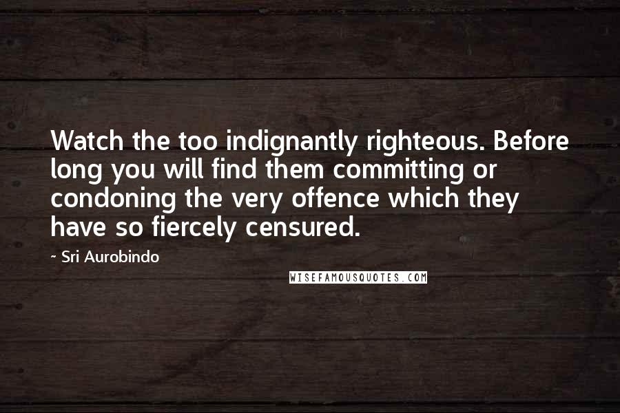 Sri Aurobindo Quotes: Watch the too indignantly righteous. Before long you will find them committing or condoning the very offence which they have so fiercely censured.