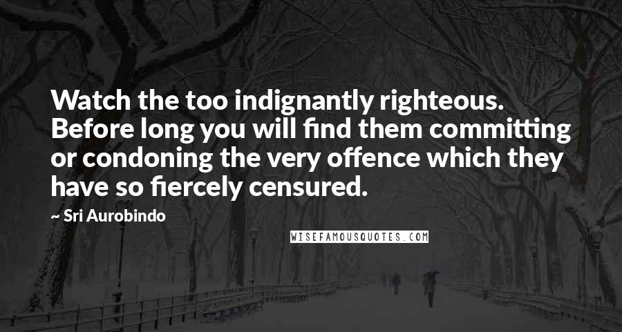 Sri Aurobindo Quotes: Watch the too indignantly righteous. Before long you will find them committing or condoning the very offence which they have so fiercely censured.