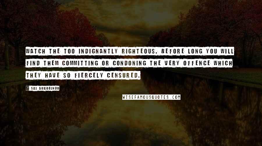 Sri Aurobindo Quotes: Watch the too indignantly righteous. Before long you will find them committing or condoning the very offence which they have so fiercely censured.