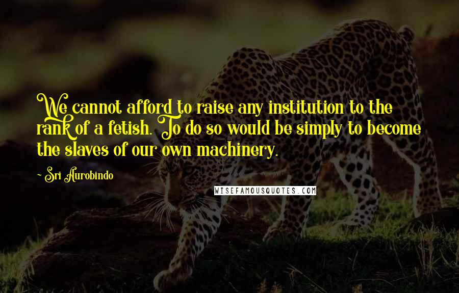Sri Aurobindo Quotes: We cannot afford to raise any institution to the rank of a fetish. To do so would be simply to become the slaves of our own machinery.