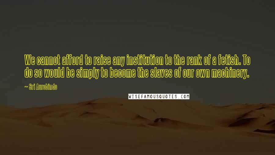 Sri Aurobindo Quotes: We cannot afford to raise any institution to the rank of a fetish. To do so would be simply to become the slaves of our own machinery.