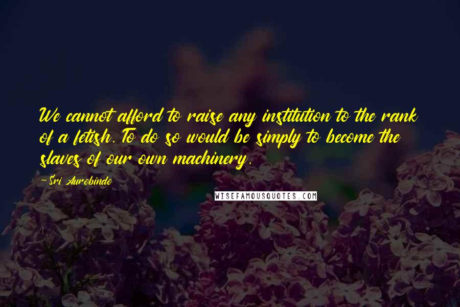 Sri Aurobindo Quotes: We cannot afford to raise any institution to the rank of a fetish. To do so would be simply to become the slaves of our own machinery.