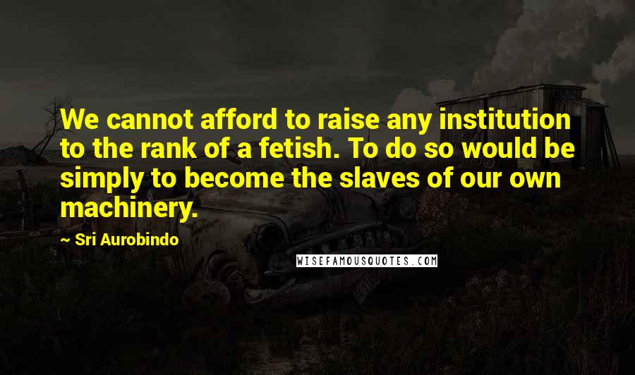 Sri Aurobindo Quotes: We cannot afford to raise any institution to the rank of a fetish. To do so would be simply to become the slaves of our own machinery.