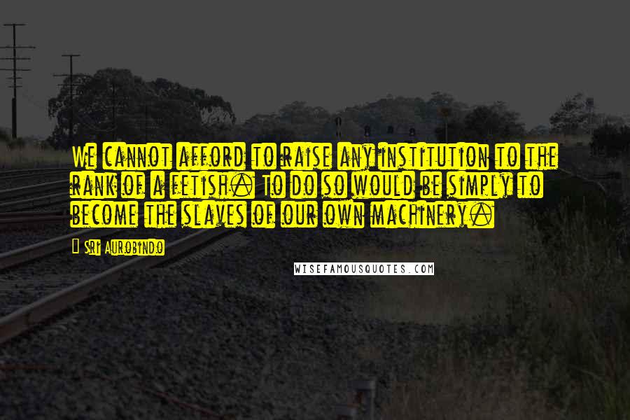 Sri Aurobindo Quotes: We cannot afford to raise any institution to the rank of a fetish. To do so would be simply to become the slaves of our own machinery.