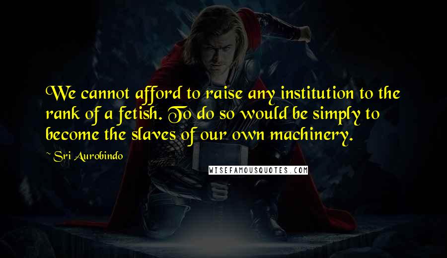 Sri Aurobindo Quotes: We cannot afford to raise any institution to the rank of a fetish. To do so would be simply to become the slaves of our own machinery.